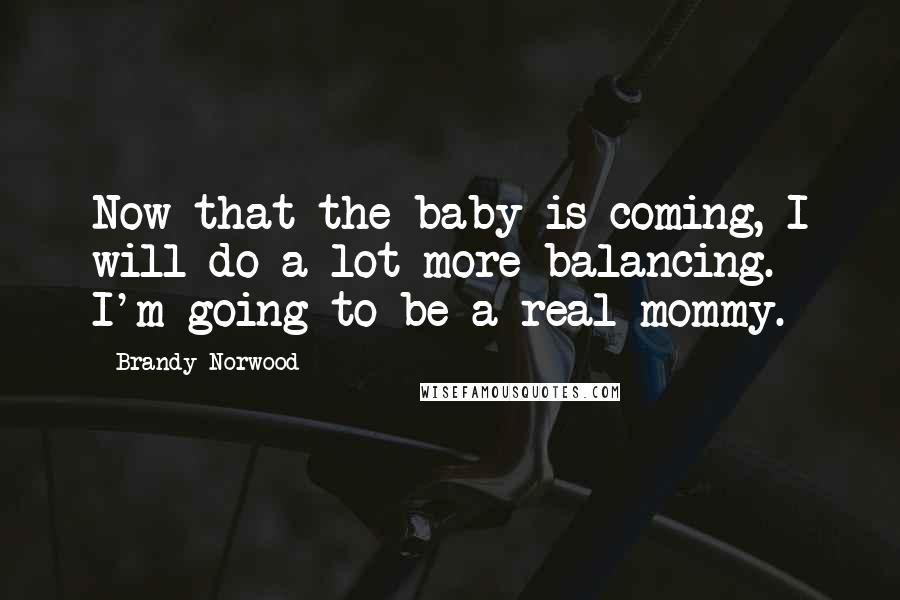 Brandy Norwood Quotes: Now that the baby is coming, I will do a lot more balancing. I'm going to be a real mommy.