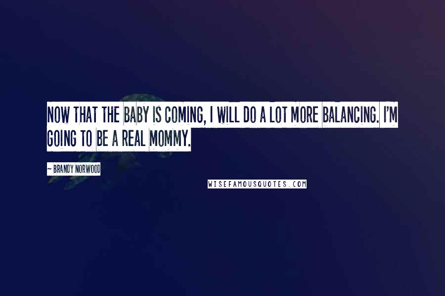 Brandy Norwood Quotes: Now that the baby is coming, I will do a lot more balancing. I'm going to be a real mommy.