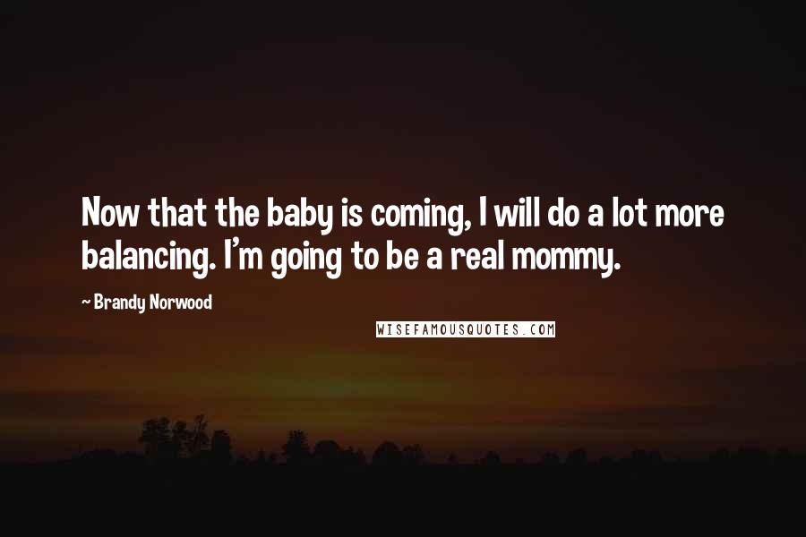 Brandy Norwood Quotes: Now that the baby is coming, I will do a lot more balancing. I'm going to be a real mommy.