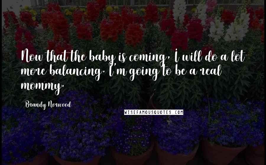 Brandy Norwood Quotes: Now that the baby is coming, I will do a lot more balancing. I'm going to be a real mommy.