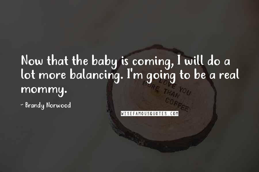 Brandy Norwood Quotes: Now that the baby is coming, I will do a lot more balancing. I'm going to be a real mommy.