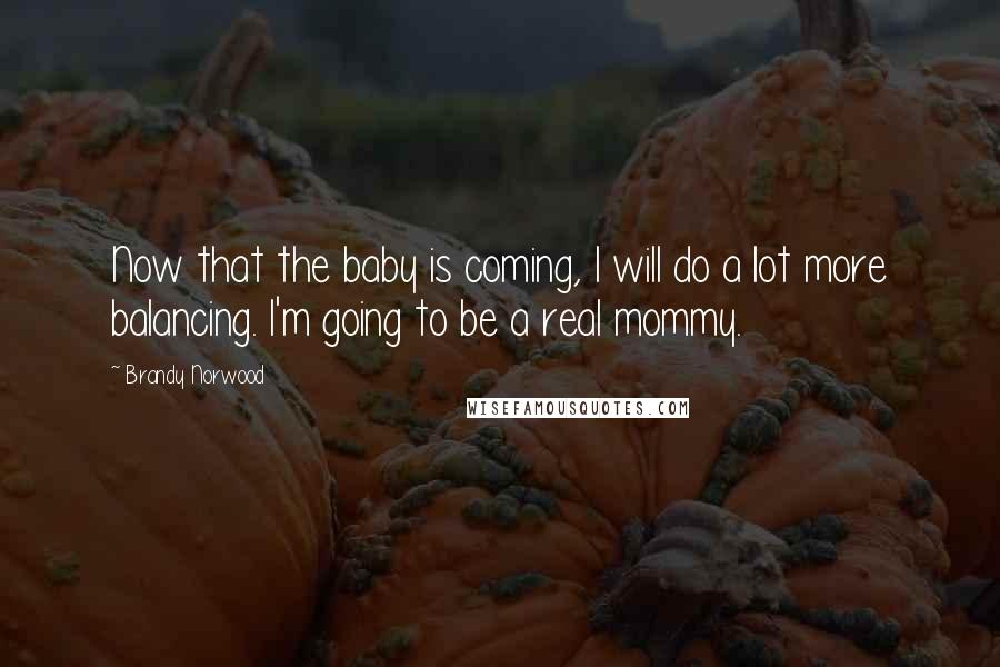 Brandy Norwood Quotes: Now that the baby is coming, I will do a lot more balancing. I'm going to be a real mommy.