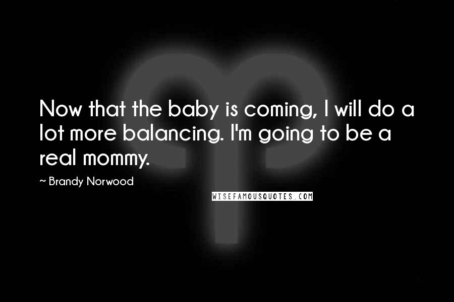 Brandy Norwood Quotes: Now that the baby is coming, I will do a lot more balancing. I'm going to be a real mommy.