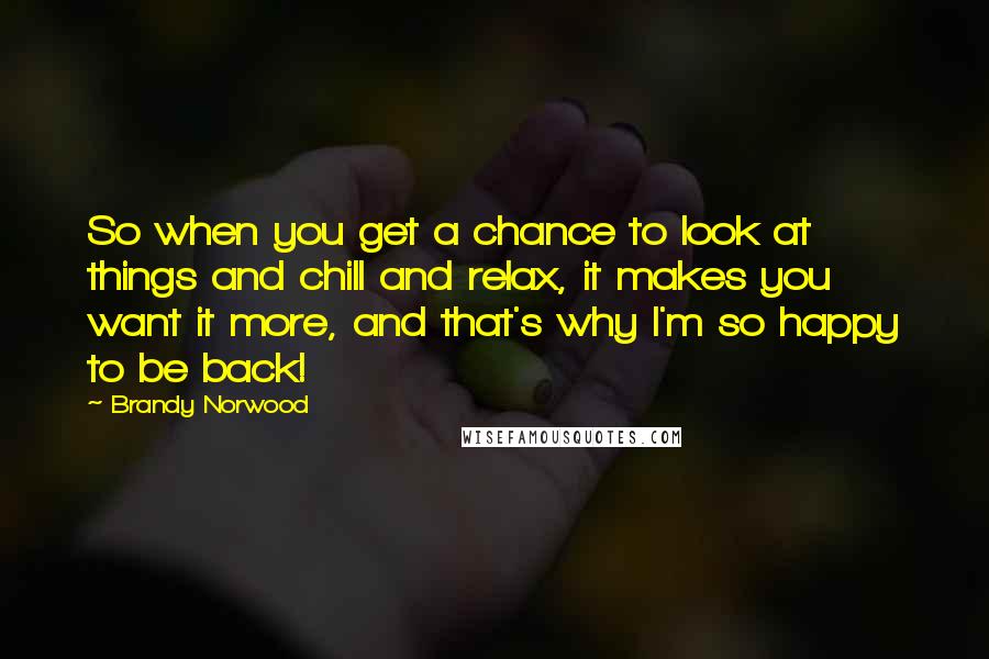 Brandy Norwood Quotes: So when you get a chance to look at things and chill and relax, it makes you want it more, and that's why I'm so happy to be back!