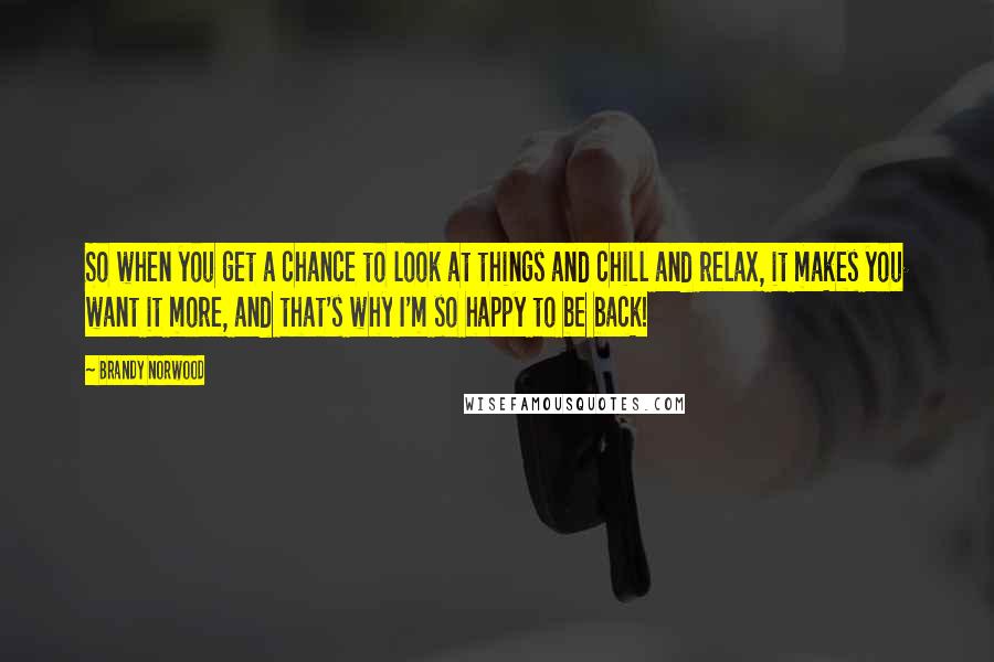 Brandy Norwood Quotes: So when you get a chance to look at things and chill and relax, it makes you want it more, and that's why I'm so happy to be back!