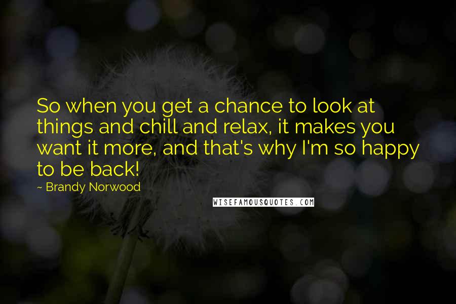 Brandy Norwood Quotes: So when you get a chance to look at things and chill and relax, it makes you want it more, and that's why I'm so happy to be back!