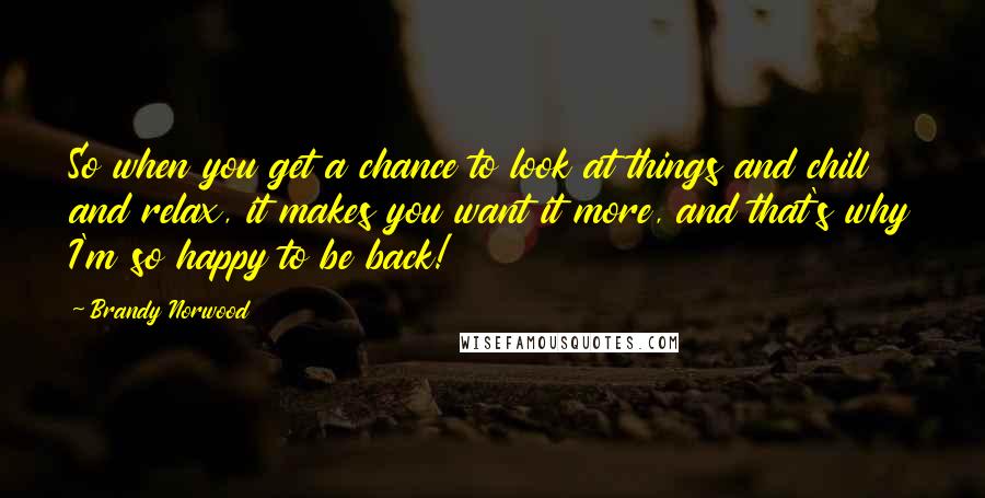 Brandy Norwood Quotes: So when you get a chance to look at things and chill and relax, it makes you want it more, and that's why I'm so happy to be back!