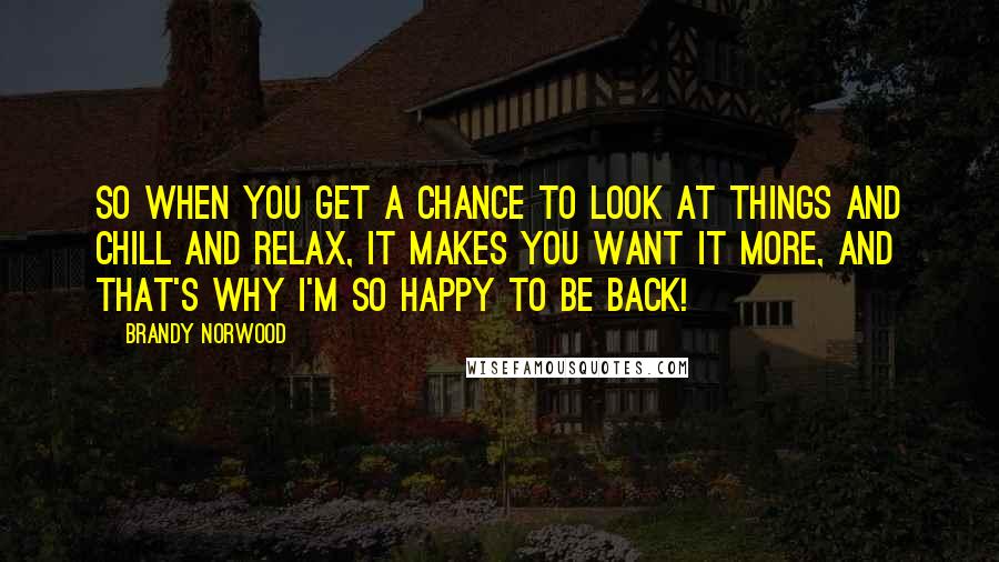 Brandy Norwood Quotes: So when you get a chance to look at things and chill and relax, it makes you want it more, and that's why I'm so happy to be back!