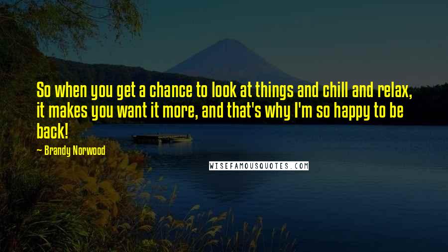 Brandy Norwood Quotes: So when you get a chance to look at things and chill and relax, it makes you want it more, and that's why I'm so happy to be back!