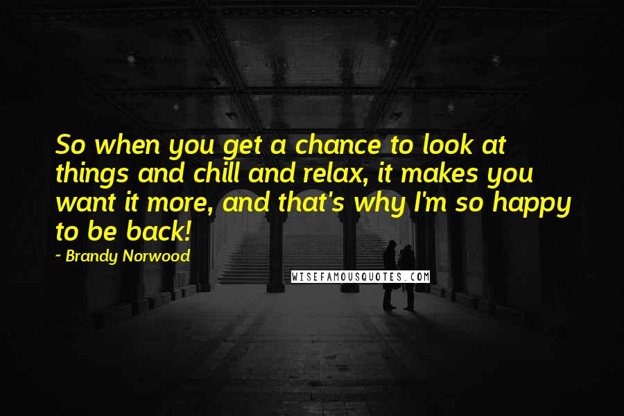Brandy Norwood Quotes: So when you get a chance to look at things and chill and relax, it makes you want it more, and that's why I'm so happy to be back!