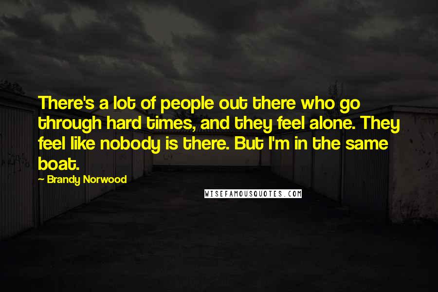 Brandy Norwood Quotes: There's a lot of people out there who go through hard times, and they feel alone. They feel like nobody is there. But I'm in the same boat.