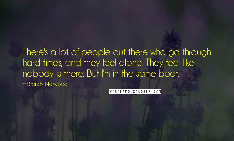 Brandy Norwood Quotes: There's a lot of people out there who go through hard times, and they feel alone. They feel like nobody is there. But I'm in the same boat.