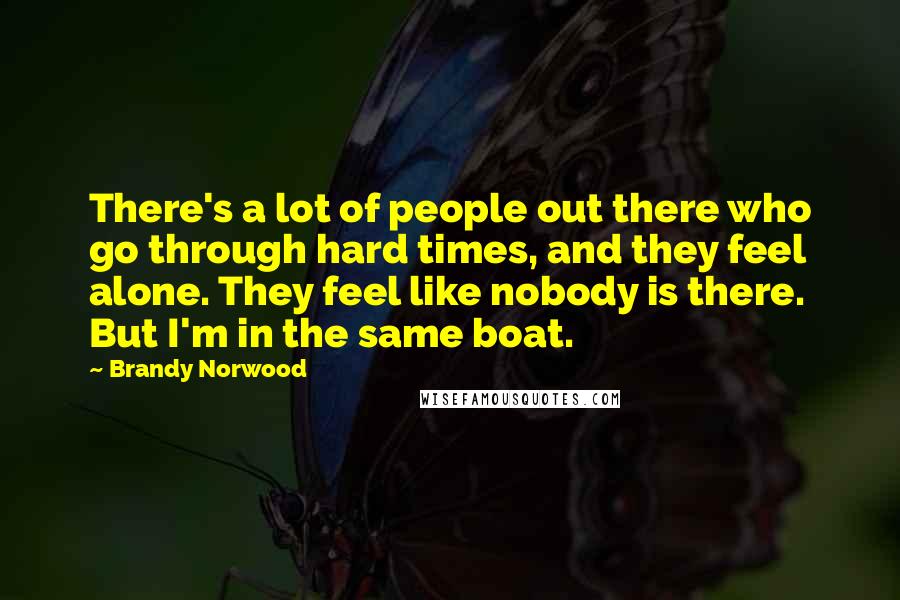 Brandy Norwood Quotes: There's a lot of people out there who go through hard times, and they feel alone. They feel like nobody is there. But I'm in the same boat.