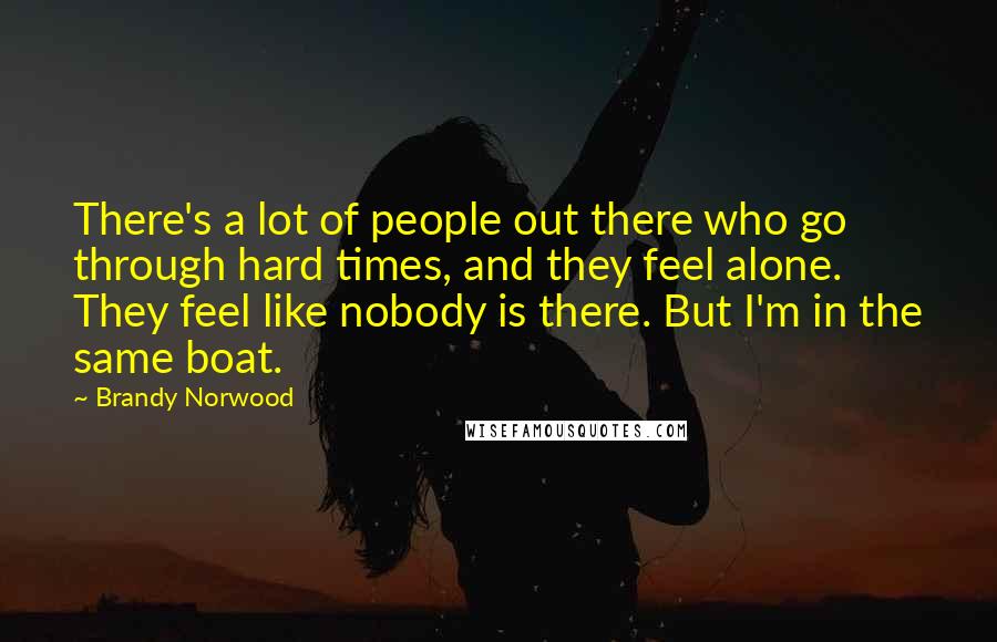 Brandy Norwood Quotes: There's a lot of people out there who go through hard times, and they feel alone. They feel like nobody is there. But I'm in the same boat.