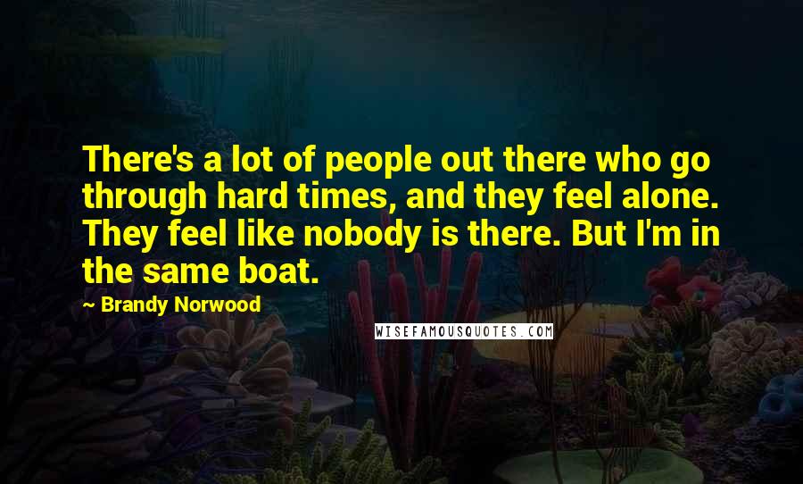 Brandy Norwood Quotes: There's a lot of people out there who go through hard times, and they feel alone. They feel like nobody is there. But I'm in the same boat.