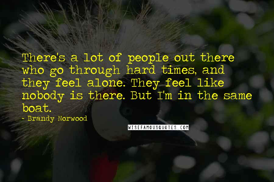 Brandy Norwood Quotes: There's a lot of people out there who go through hard times, and they feel alone. They feel like nobody is there. But I'm in the same boat.