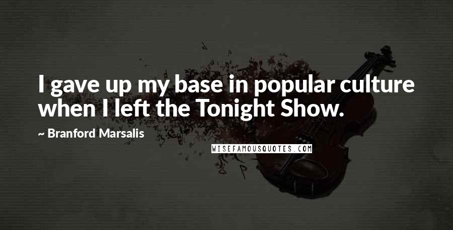 Branford Marsalis Quotes: I gave up my base in popular culture when I left the Tonight Show.