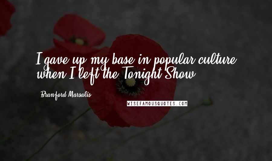 Branford Marsalis Quotes: I gave up my base in popular culture when I left the Tonight Show.