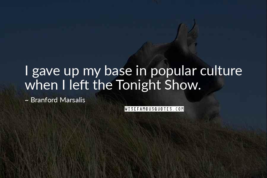 Branford Marsalis Quotes: I gave up my base in popular culture when I left the Tonight Show.