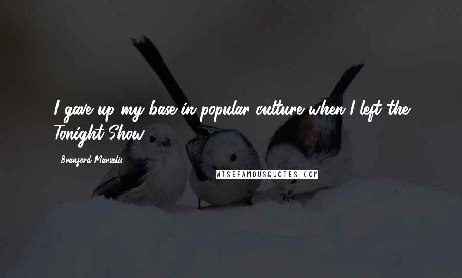 Branford Marsalis Quotes: I gave up my base in popular culture when I left the Tonight Show.