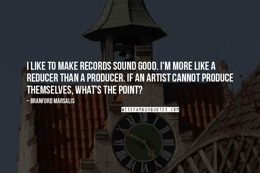 Branford Marsalis Quotes: I like to make records sound good. I'm more like a reducer than a producer. If an artist cannot produce themselves, what's the point?