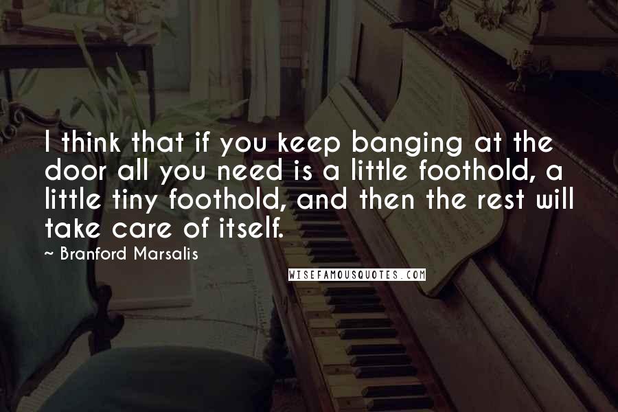 Branford Marsalis Quotes: I think that if you keep banging at the door all you need is a little foothold, a little tiny foothold, and then the rest will take care of itself.