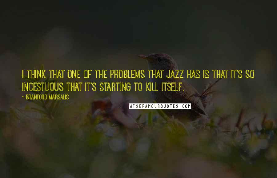 Branford Marsalis Quotes: I think that one of the problems that jazz has is that it's so incestuous that it's starting to kill itself.