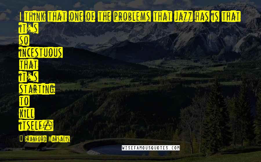 Branford Marsalis Quotes: I think that one of the problems that jazz has is that it's so incestuous that it's starting to kill itself.