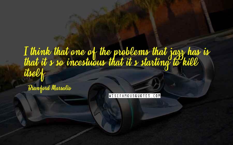 Branford Marsalis Quotes: I think that one of the problems that jazz has is that it's so incestuous that it's starting to kill itself.