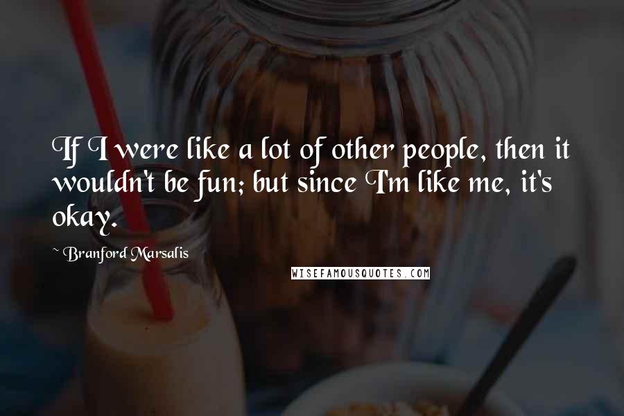 Branford Marsalis Quotes: If I were like a lot of other people, then it wouldn't be fun; but since I'm like me, it's okay.