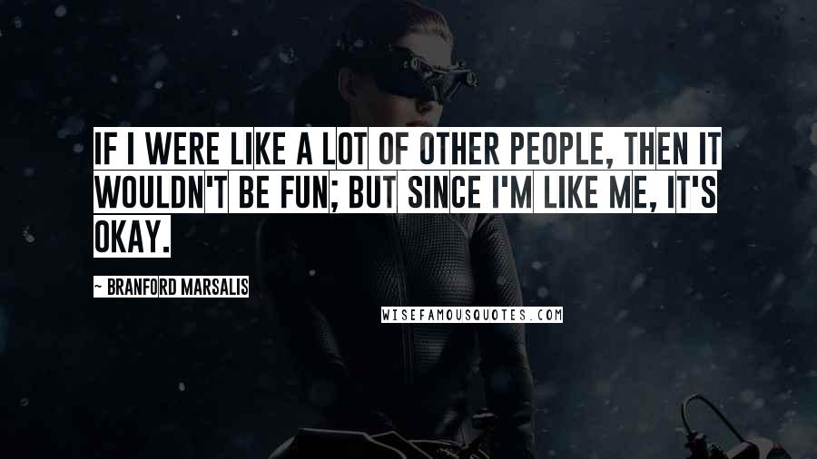 Branford Marsalis Quotes: If I were like a lot of other people, then it wouldn't be fun; but since I'm like me, it's okay.