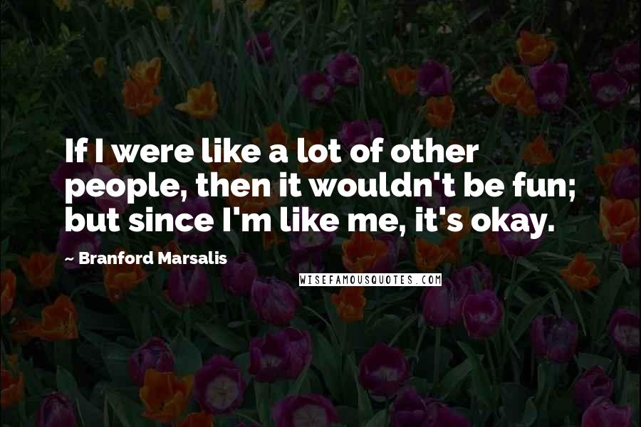 Branford Marsalis Quotes: If I were like a lot of other people, then it wouldn't be fun; but since I'm like me, it's okay.