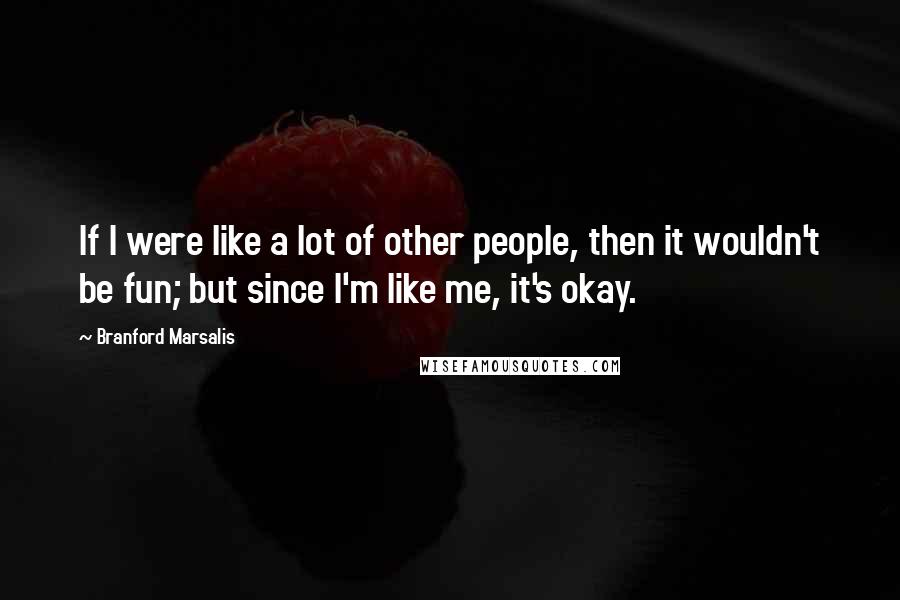 Branford Marsalis Quotes: If I were like a lot of other people, then it wouldn't be fun; but since I'm like me, it's okay.