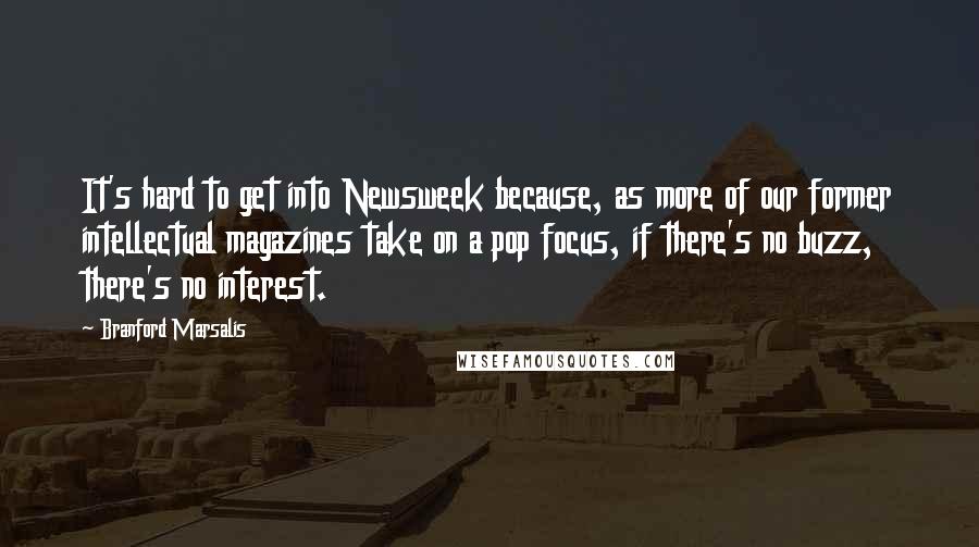 Branford Marsalis Quotes: It's hard to get into Newsweek because, as more of our former intellectual magazines take on a pop focus, if there's no buzz, there's no interest.