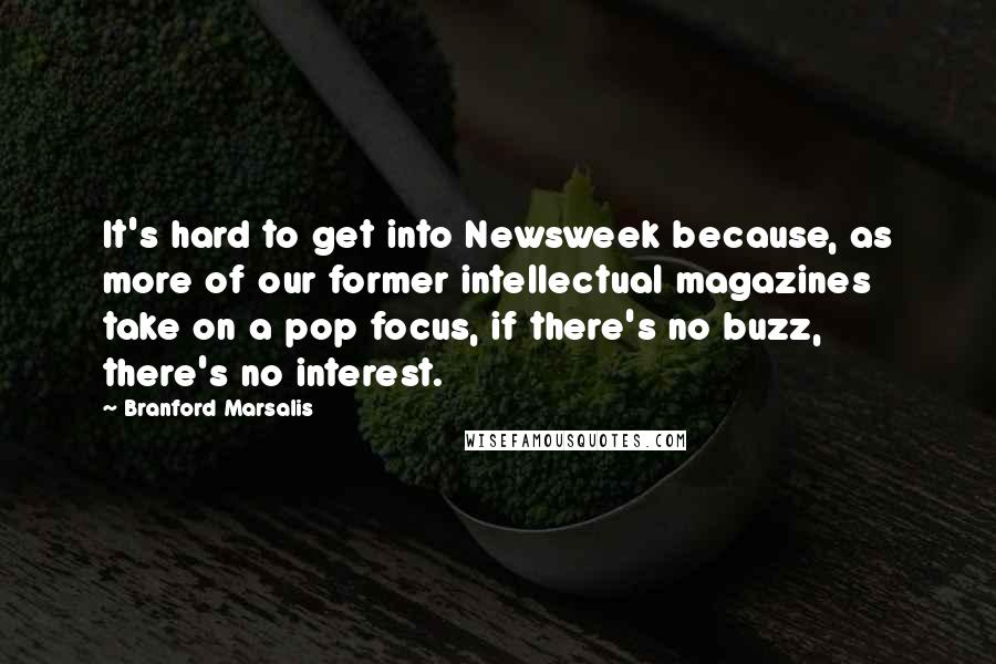 Branford Marsalis Quotes: It's hard to get into Newsweek because, as more of our former intellectual magazines take on a pop focus, if there's no buzz, there's no interest.