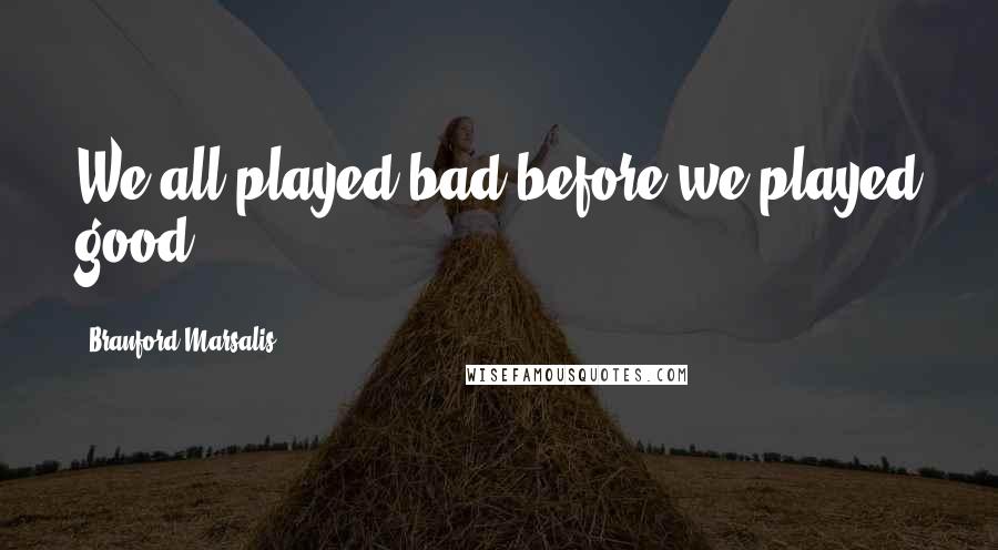 Branford Marsalis Quotes: We all played bad before we played good.