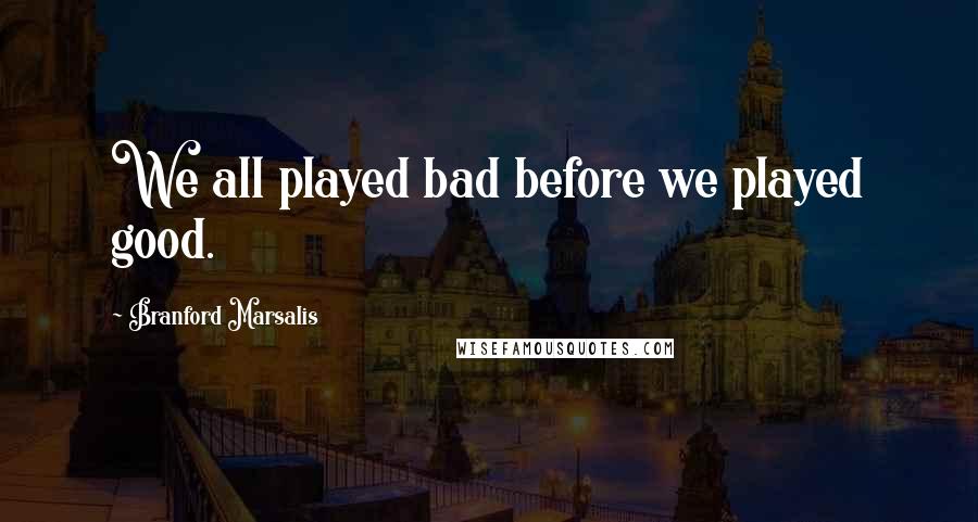 Branford Marsalis Quotes: We all played bad before we played good.