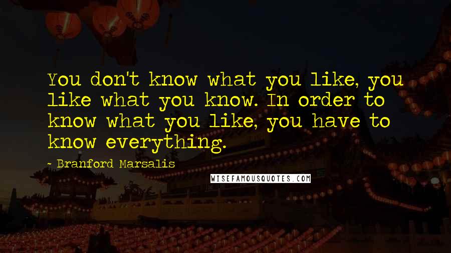 Branford Marsalis Quotes: You don't know what you like, you like what you know. In order to know what you like, you have to know everything.