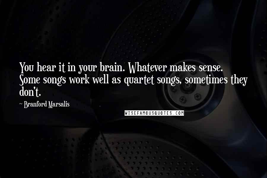 Branford Marsalis Quotes: You hear it in your brain. Whatever makes sense. Some songs work well as quartet songs, sometimes they don't.