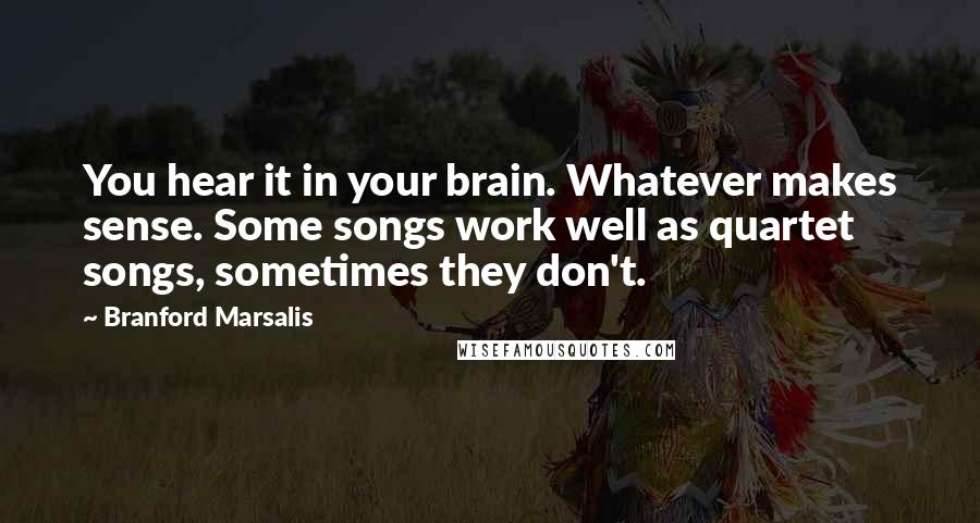 Branford Marsalis Quotes: You hear it in your brain. Whatever makes sense. Some songs work well as quartet songs, sometimes they don't.