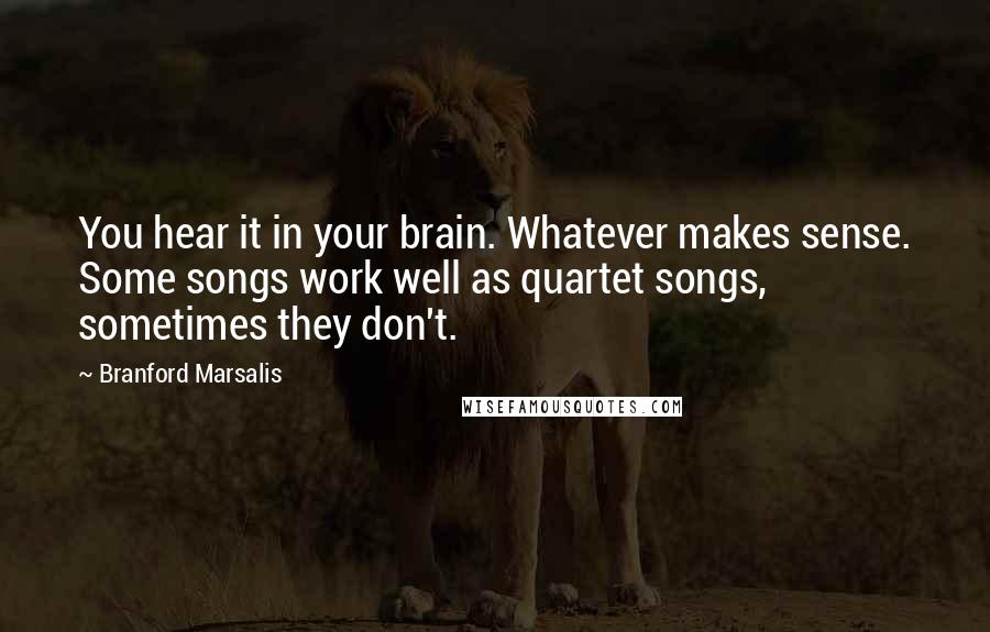 Branford Marsalis Quotes: You hear it in your brain. Whatever makes sense. Some songs work well as quartet songs, sometimes they don't.