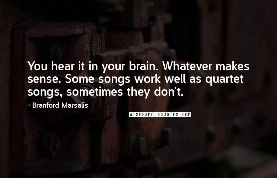 Branford Marsalis Quotes: You hear it in your brain. Whatever makes sense. Some songs work well as quartet songs, sometimes they don't.