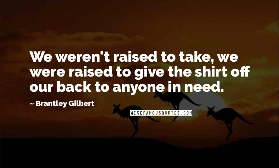 Brantley Gilbert Quotes: We weren't raised to take, we were raised to give the shirt off our back to anyone in need.