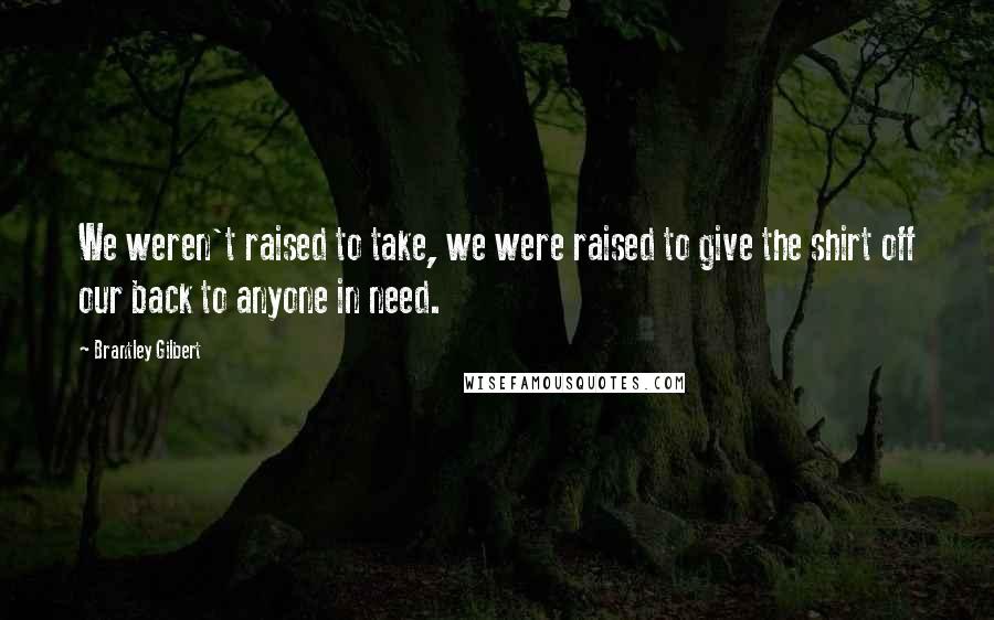 Brantley Gilbert Quotes: We weren't raised to take, we were raised to give the shirt off our back to anyone in need.
