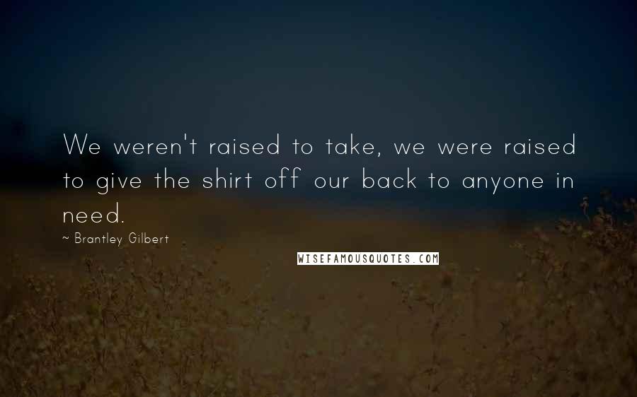 Brantley Gilbert Quotes: We weren't raised to take, we were raised to give the shirt off our back to anyone in need.