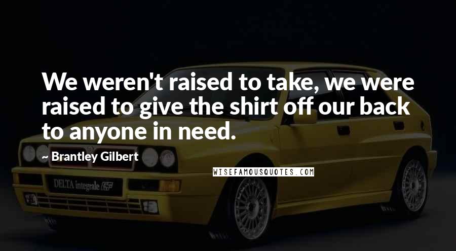 Brantley Gilbert Quotes: We weren't raised to take, we were raised to give the shirt off our back to anyone in need.