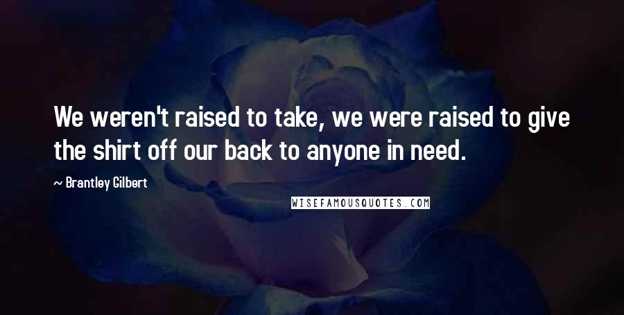 Brantley Gilbert Quotes: We weren't raised to take, we were raised to give the shirt off our back to anyone in need.