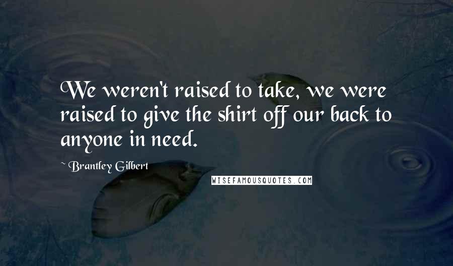 Brantley Gilbert Quotes: We weren't raised to take, we were raised to give the shirt off our back to anyone in need.