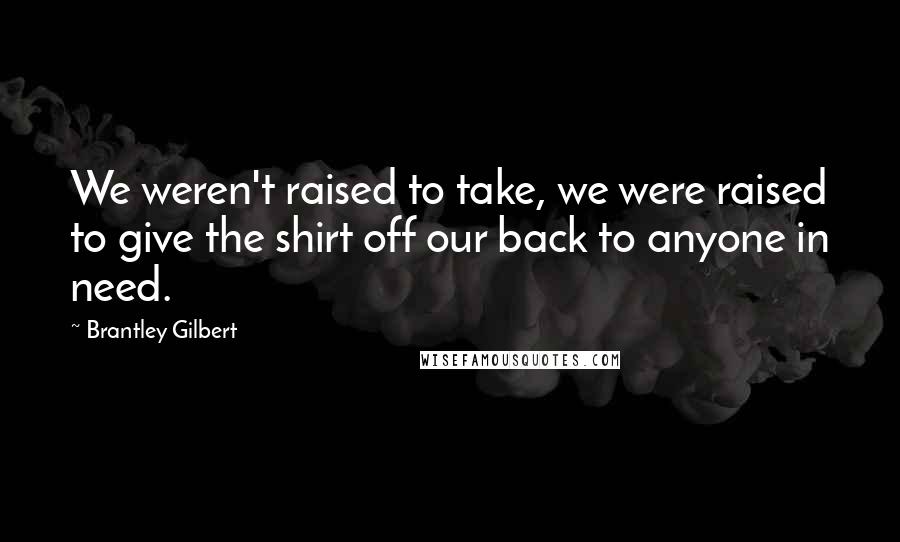 Brantley Gilbert Quotes: We weren't raised to take, we were raised to give the shirt off our back to anyone in need.