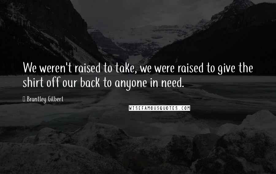 Brantley Gilbert Quotes: We weren't raised to take, we were raised to give the shirt off our back to anyone in need.